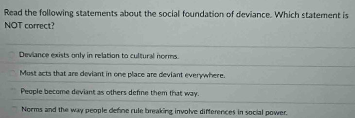 Read the following statements about the social foundation of deviance. Which statement is
NOT correct?
Deviance exists only in relation to cultural norms.
Most acts that are deviant in one place are deviant everywhere.
People become deviant as others defne them that way.
Norms and the way people define rule breaking involve differences in social power.