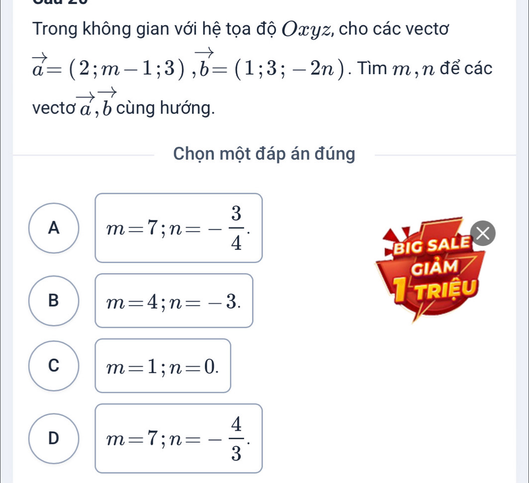 Trong không gian với hệ tọa độ Οτγz, cho các vectơ
vector a=(2;m-1;3), vector b=(1;3;-2n). Tìm m , n để các
vecto vector a, vector b cùng hướng.
Chọn một đáp án đúng
A m=7; n=- 3/4 . 
BIG SALE 
giảm
B m=4; n=-3. 
I triệu
C m=1; n=0.
D m=7; n=- 4/3 .