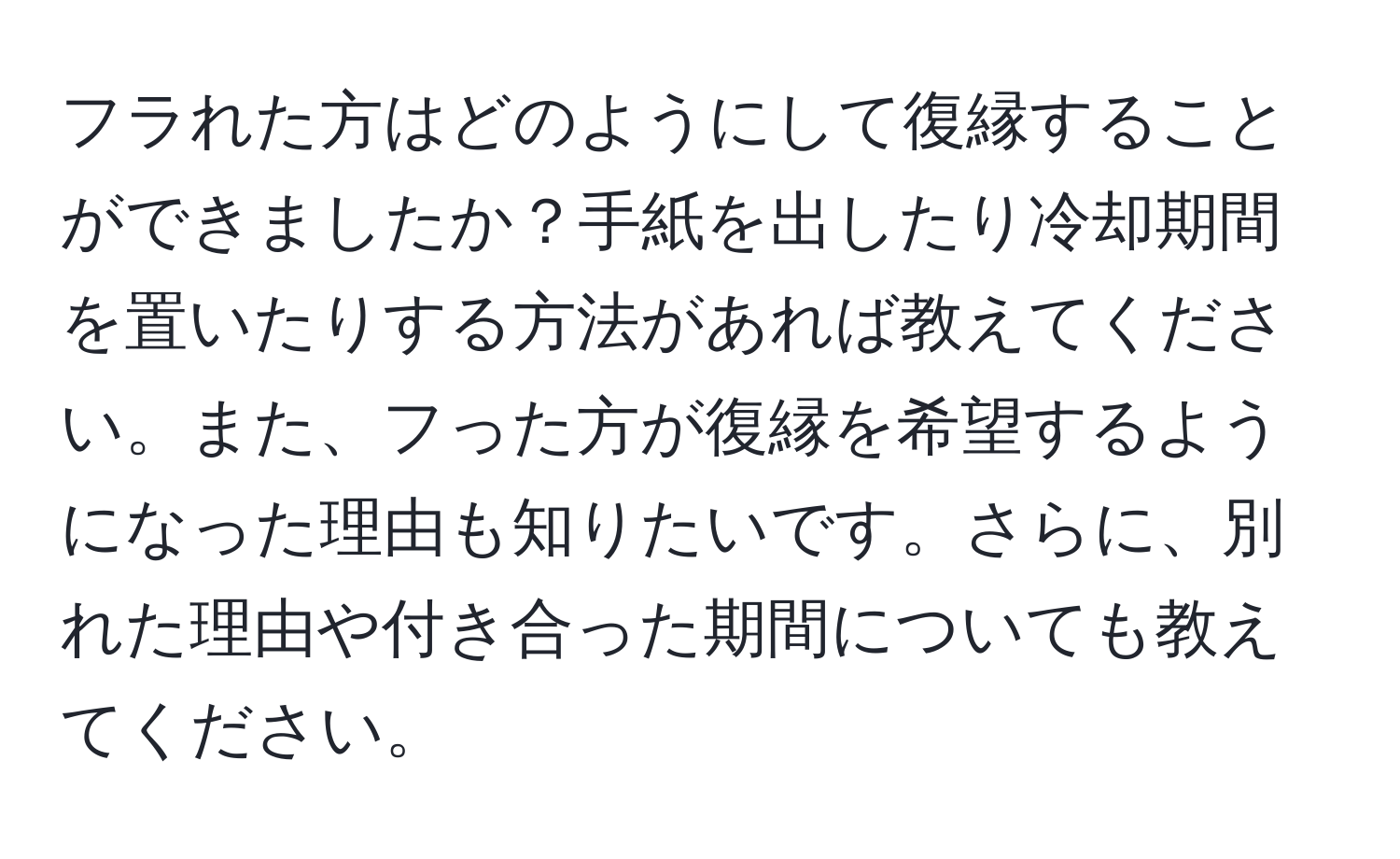 フラれた方はどのようにして復縁することができましたか？手紙を出したり冷却期間を置いたりする方法があれば教えてください。また、フった方が復縁を希望するようになった理由も知りたいです。さらに、別れた理由や付き合った期間についても教えてください。