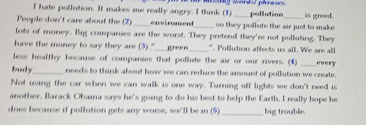 missing words/ phrases. 
I hate pollution. It makes me really angry. I think (1) pollution is greed. 
People don't care about the (2) enviroment _so they pollute the air just to make 
lots of money. Big companies are the worst. They pretend they're not polluting. They 
have the money to say they are (3) “___ green. “. Pollution affects us all. We are all 
less healthy because of companies that pollute the air or our rivers. (4) _every 
body_ needs to think about how we can reduce the amount of pollution we create. 
Not using the car when we can walk is one way. Turning off lights we don't need is 
another. Barack Obama says he's going to do his best to help the Earth. I really hope he 
does because if pollution gets any worse, we’ll be in (5) _big trouble.