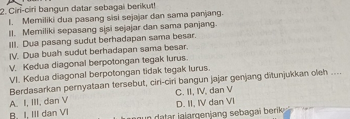 Ciri-ciri bangun datar sebagai berikut!
I. Memiliki dua pasang sisi sejajar dan sama panjang.
II. Memiliki sepasang sisi sejajar dan sama panjang.
III. Dua pasang sudut berhadapan sama besar.
IV. Dua buah sudut berhadapan sama besar.
V. Kedua diagonal berpotongan tegak lurus.
VI. Kedua diagonal berpotongan tidak tegak lurus.
Berdasarkan pernyataan tersebut, ciri-ciri bangun jajar genjang ditunjukkan oleh ....
A. I, III, dan V C. II, IV, dan V
B. I. III dan VI D. II, IV dan VI
in datar jajargenjang sebagai berik