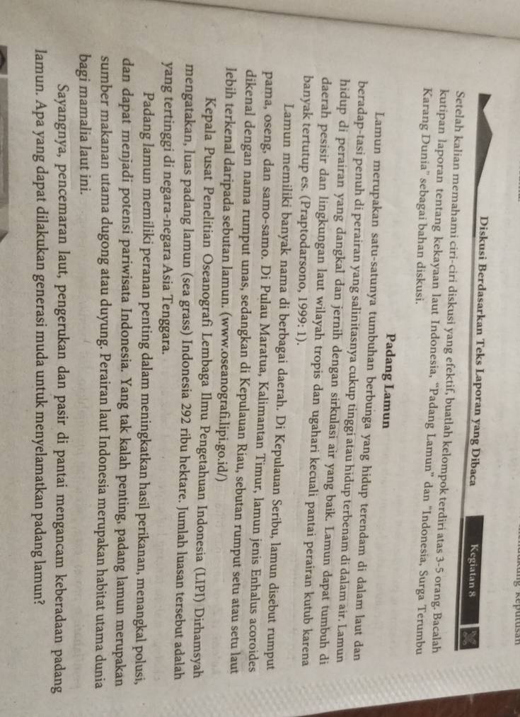 Diskusi Berdasarkan Teks Laporan yang Dibaca Kegiatan 8
Setelah kalian memahami ciri-ciri diskusi yang efektif, buatlah kelompok terdiri atas 3-5 orang. Bacalah
kutipan laporan tentang kekayaan laut Indonesia, “Padang Lamun” dan 'Indonesia, Surga Terumbu
Karang Dunia'' sebagai bahan diskusi.
Padang Lamun
Lamun merupakan satu-satunya tumbuhan berbunga yang hidup terendam di dalam laut dan
beradap-tasi penuh di perairan yang salinitasnya cukup tinggi atau hidup terbenam di dalam air. Lamun
hidup di perairan yang dangkal dan jernih dengan sirkulasi air yang baik. Lamun dapat tumbuh di
daerah pesisir dan lingkungan laut wilayah tropis dan ugahari kecuali pantai perairan kutub karena
banyak tertutup es. (Praptodarsono, 1999: 1).
Lamun memiliki banyak nama di berbagai daerah. Di Kepulauan Seribu, lamun disebut rumput
pama, oseng, dan samo-samo. Di Pulau Maratua, Kalimantan Timur, lamun jenis Enhalus acoroides
dikenal dengan nama rumput unas, sedangkan di Kepulauan Riau, sebutan rumput setu atau setu laut
lebih terkenal daripada sebutan lamun. (www.oseanografi.lipi.go.id/)
Kepala Pusat Penelitian Oseanografì Lembaga Ilmu Pengetahuan Indonesia (LIPI) Dirhamsyah
mengatakan, luas padang lamun (sea grass) Indonesia 292 ribu hektare. Jumlah luasan tersebut adalah
yang tertinggi di negara-negara Asia Tenggara.
Padang lamun memiliki peranan penting dalam meningkatkan hasil perikanan, menangkal polusi,
dan dapat menjadi potensi pariwisata Indonesia. Yang tak kalah penting, padang lamun merupakan
sumber makanan utama dugong atau duyung. Perairan laut Indonesia merupakan habitat utama dunia
bagi mamalia laut ini.
Sayangnya, pencemaran laut, pengerukan dan pasir di pantai mengancam keberadaan padang
lamun. Apa yang dapat dilakukan generasi muda untuk menyelamatkan padang lamun?