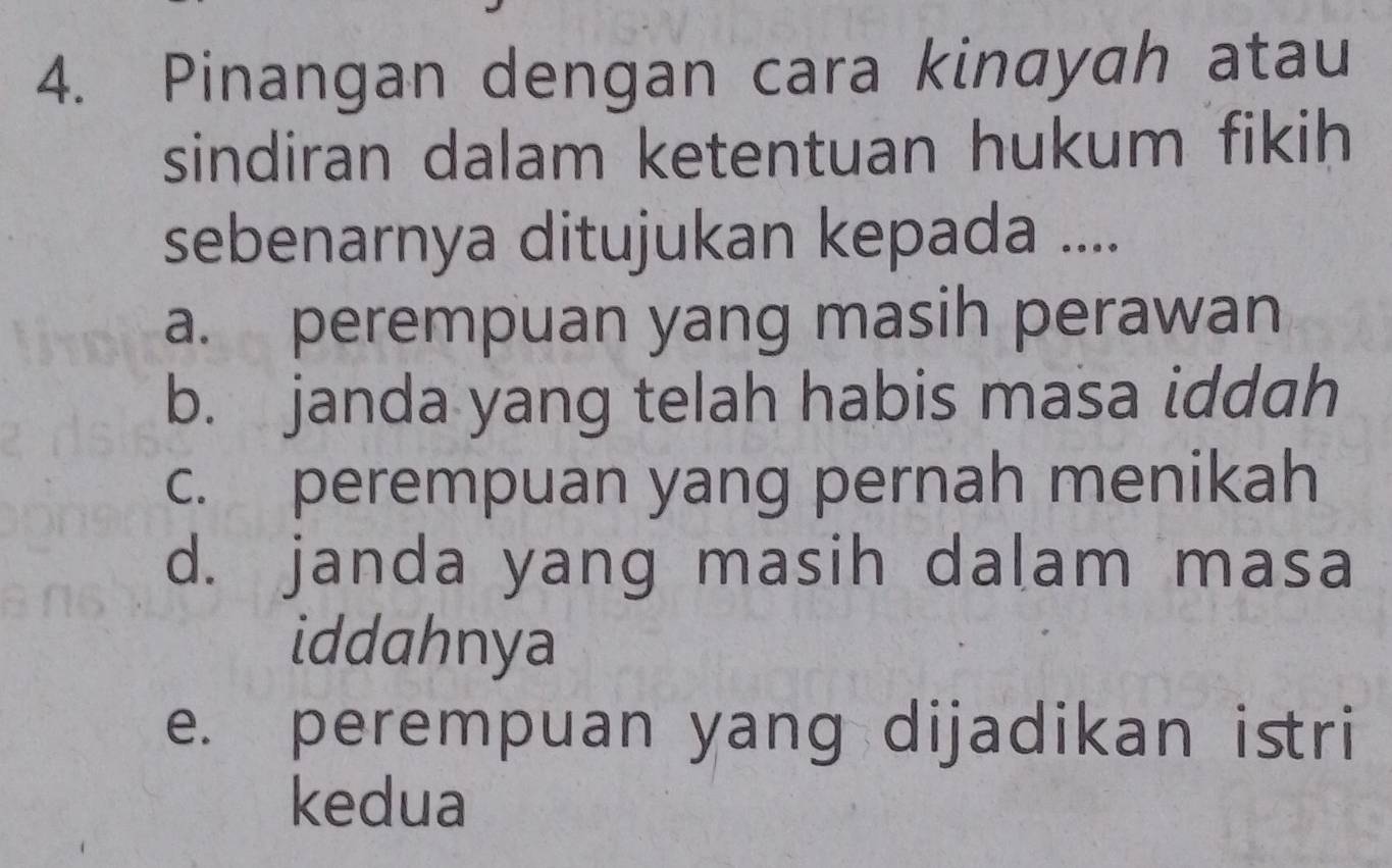 Pinangan dengan cara kinayah atau
sindiran dalam ketentuan hukum fikih
sebenarnya ditujukan kepada ....
a. perempuan yang masih perawan
b. janda yang telah habis masa iddah
c. perempuan yang pernah menikah
d. janda yang masih dalam masa
iddahnya
e. perempuan yang dijadikan istri
kedua