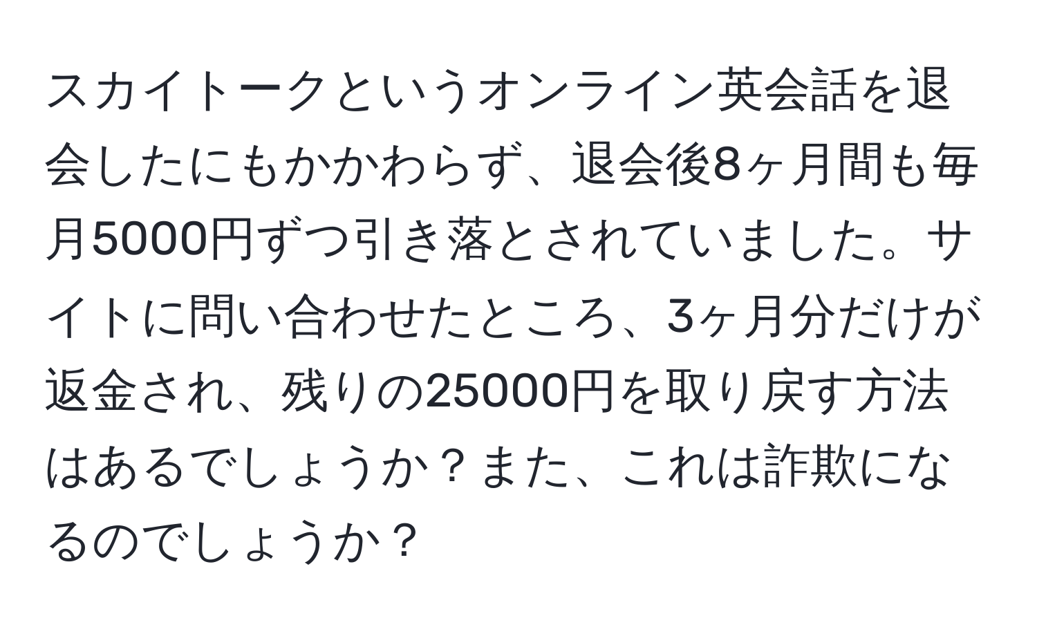 スカイトークというオンライン英会話を退会したにもかかわらず、退会後8ヶ月間も毎月5000円ずつ引き落とされていました。サイトに問い合わせたところ、3ヶ月分だけが返金され、残りの25000円を取り戻す方法はあるでしょうか？また、これは詐欺になるのでしょうか？