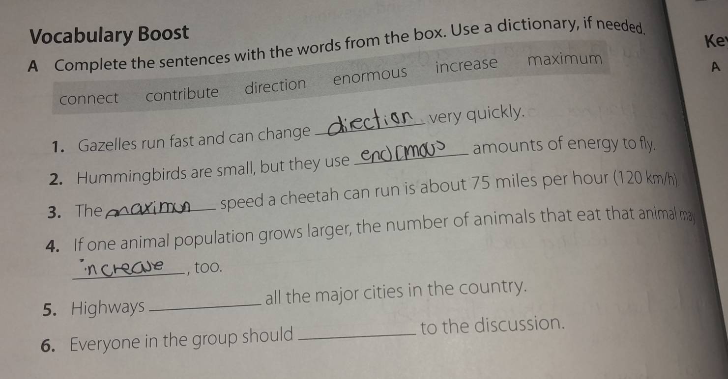 Vocabulary Boost 
A Complete the sentences with the words from the box. Use a dictionary, if needed. 
Ke 
increase maximum 
connect contribute direction enormous 
A 
_ 
1. Gazelles run fast and can change _very quickly. 
amounts of energy to fly. 
2. Hummingbirds are small, but they use 
3. The_ speed a cheetah can run is about 75 miles per hour (120 km/h). 
4. If one animal population grows larger, the number of animals that eat that animal may 
_, too. 
5. Highways _all the major cities in the country. 
6. Everyone in the group should _to the discussion.