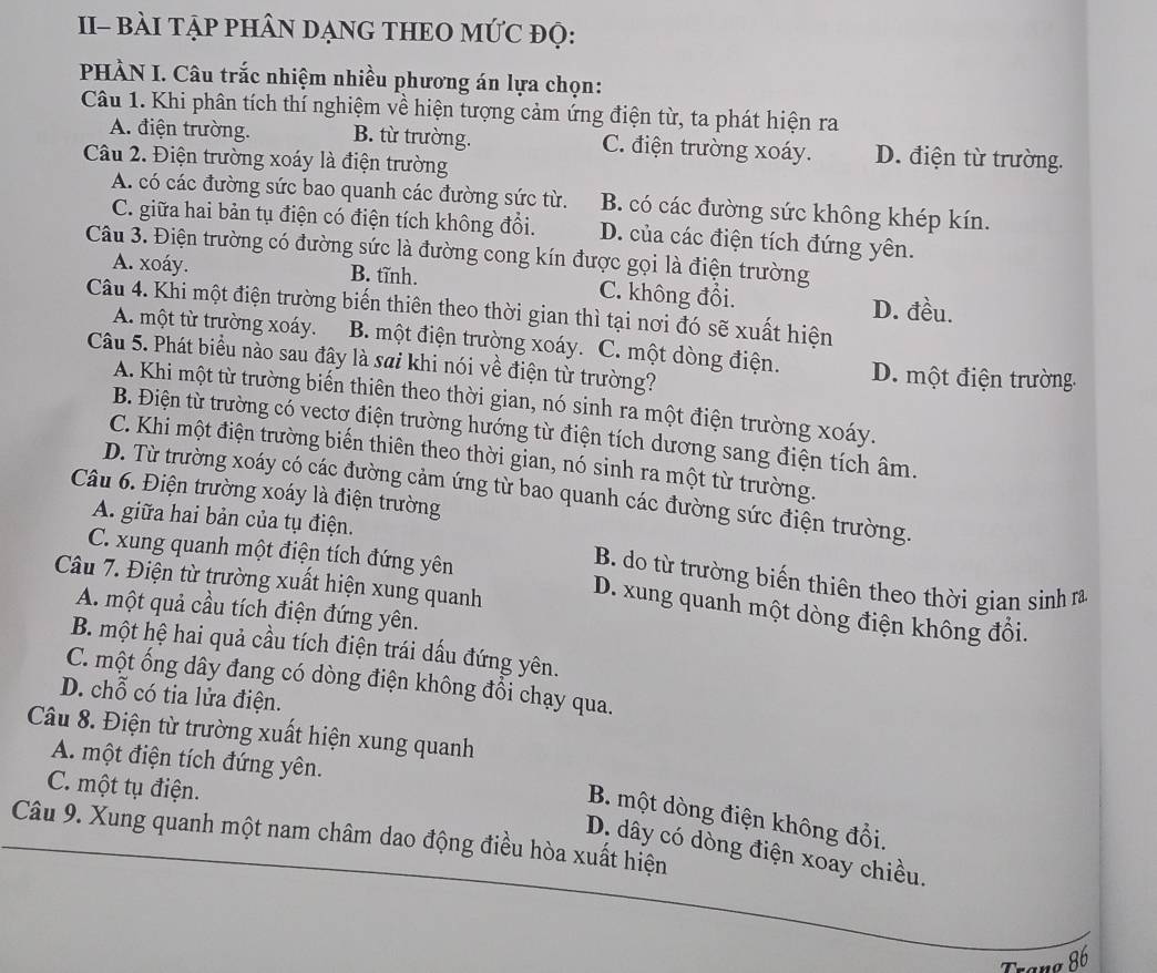 II- BàI TẠP PHÂN DẠNG THEO MỨC đọ:
PHÀN I. Câu trắc nhiệm nhiều phương án lựa chọn:
Câu 1. Khi phân tích thí nghiệm về hiện tượng cảm ứng điện từ, ta phát hiện ra
A. điện trường. B. từ trường. C. điện trường xoáy. D. điện từ trường.
Câu 2. Điện trường xoáy là điện trường
A. có các đường sức bao quanh các đường sức từ. B. có các đường sức không khép kín.
C. giữa hai bản tụ điện có điện tích không đồi. D. của các điện tích đứng yên.
Câu 3. Điện trường có đường sức là đường cong kín được gọi là điện trường
A. xoáy. B. tĩnh. C. không đổi. D. đều.
Câu 4. Khi một điện trường biến thiên theo thời gian thì tại nơi đó sẽ xuất hiện
A. một từ trường xoáy. B. một điện trường xoáy. C. một dòng điện.
Câu 5. Phát biểu nào sau đây là sai khi nói về điện từ trường? D. một điện trường
A. Khi một từ trường biến thiên theo thời gian, nó sinh ra một điện trường xoáy.
B. Điện từ trường có vectơ điện trường hướng từ điện tích dương sang điện tích âm.
C. Khi một điện trường biển thiên theo thời gian, nó sinh ra một từ trường.
D. Từ trường xoáy có các đường cảm ứng từ bao quanh các đường sức điện trường.
Câu 6. Điện trường xoáy là điện trường
A. giữa hai bản của tụ điện.
B. do từ trường biến thiên theo thời gian sinh ra
Câu 7. Điện từ trường xuất hiện xung quanh
C. xung quanh một điện tích đứng yên D. xung quanh một dòng điện không đồi.
A. một quả cầu tích điện đứng yên.
B. một hệ hai quả cầu tích điện trái dấu đứng yên.
C. một ống dây đang có dòng điện không đổi chạy qua.
D. chỗ có tia lửa điện.
Câu 8. Điện từ trường xuất hiện xung quanh
A. một điện tích đứng yên.
C. một tụ điện.
B. một dòng điện không đổi.
Câu 9. Xung quanh một nam châm dao động điều hòa xuất hiện
D. dây có dòng điện xoay chiều.
Trạng 86