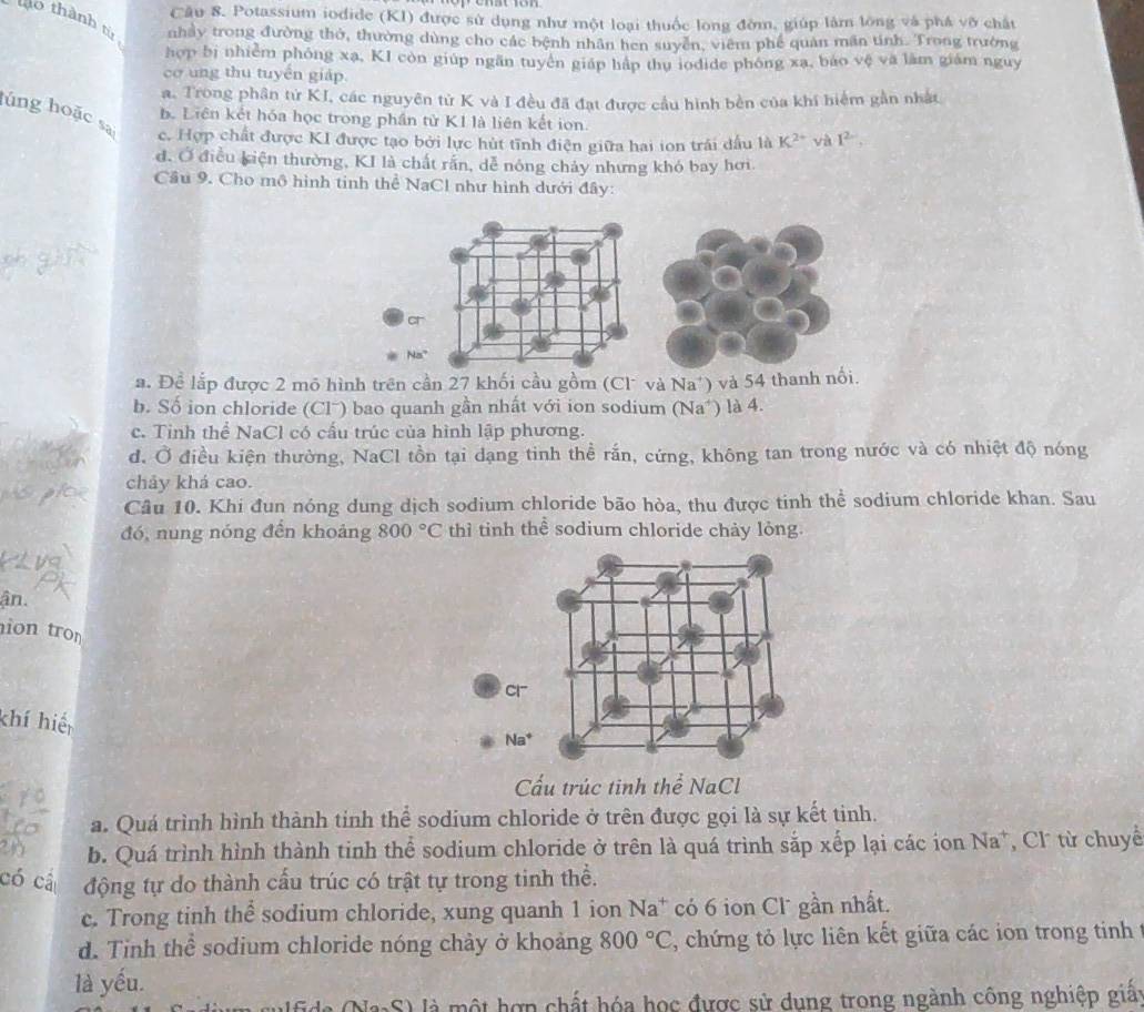 Potassium iodide (KI) được sử dụng như một loại thuốc long đờm, giúp làm lồng và phá vô chất
lào thành từ nhảy trong đường thờ, thường dùng cho các bệnh nhân hen suyền, viêm phê quan mãn tinh. Trong trường
hợp bị nhiễm phóng xạ, KI còn giúp ngăn tuyên giáp háp thụ iodide phóng xa, báo vệ và làm giám nguy
cơ ung thu tuyến giáp.
a. Trong phân tử KI, các nguyên từ K và I đều đã đạt được cầu hình bên của khí hiểm gần nhất
lúng hoặc sa
b. Liên kết hóa học trong phần tử K1 là liên kết ion.
c. Hợp chất được KI được tạo bởi lực hút tĩnh điện giữa hai ion trái dấu là K^(2+) và 1^2.
d. Ở điều kiện thường, KI là chất rấn, dễ nóng chảy nhưng khó bay hơi
Cầu 9. Cho mô hình tinh thể NaCl như hình dưới đây:
a
Na°
a. Đề lắp được 2 mô hình trên cần 27 khối cầu gồm (Cl* và Na*) và 54 thanh nổi.
b. Số ion chloride (Clˉ) bao quanh gần nhất với ion sodium (Na*) là 4.
c. Tinh thể NaCl có cấu trúc của hình lập phương.
d. Ở điều kiện thường, NaCl tồn tại dạng tinh thể rấn, cứng, không tan trong nước và có nhiệt độ nóng
chảy khả cao.
Câu 10. Khi đun nóng dung dịch sodium chloride bão hòa, thu được tinh thể sodium chloride khan. Sau
đó, nung nóng đến khoảng 800°C thì tinh thể sodium chloride chảy lỏng.
ận.
ion tr
Cl
khí hiế
Na^+
Cấu trúc tinh thể NaCl
a. Quá trình hình thành tinh thể sodium chloride ở trên được gọi là sự kết tinh.
b. Quá trình hình thành tinh thể sodium chloride ở trên là quá trình sắp xếp lại các ion Na*, Cl từ chuyề
có cá động tự do thành cấu trúc có trật tự trong tinh thể.
c. Trong tinh thể sodium chloride, xung quanh 1 ion Na^+ có 6 ion Cl˙ gần nhất.
d. Tinh thể sodium chloride nóng chảy ở khoảng 800°C , chứng tỏ lực liên kết giữa các ion trong tinh 
là yếu.
、  là một hợp chất hóa học được sử dung trong ngành công nghiệp giất