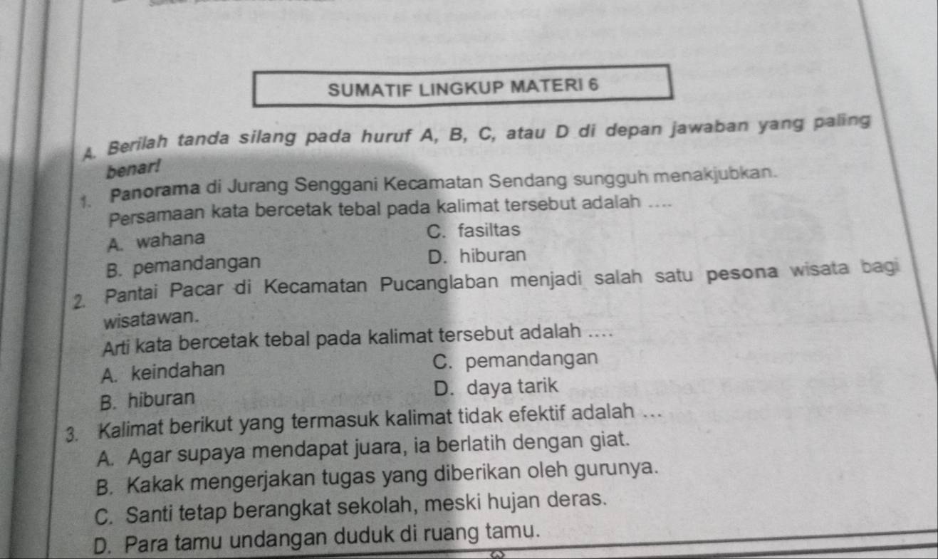 SUMATIF LINGKUP MATERI 6
A. Berilah tanda silang pada huruf A, B, C, atau D di depan jawaban yang paling
benar!
1、 Panorama di Jurang Senggani Kecamatan Sendang sungguh menakjubkan.
Persamaan kata bercetak tebal pada kalimat tersebut adalah ....
A. wahana
C. fasiltas
B. pemandangan
D. hiburan
2. Pantai Pacar di Kecamatan Pucanglaban menjadi salah satu pesona wisata bagi
wisata wan .
Arti kata bercetak tebal pada kalimat tersebut adalah ...
A. keindahan C. pemandangan
B. hiburan D. daya tarik
3. Kalimat berikut yang termasuk kalimat tidak efektif adalah …
A. Agar supaya mendapat juara, ia berlatih dengan giat.
B. Kakak mengerjakan tugas yang diberikan oleh gurunya.
C. Santi tetap berangkat sekolah, meski hujan deras.
D. Para tamu undangan duduk di ruang tamu.