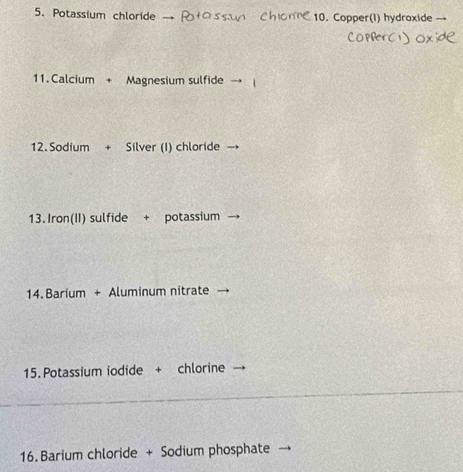 Potassium chloride 10. Copper(I) hydroxide 
11. Calcium + Magnesium sulfide 
12. Sodium + Silver (I) chloride 
13.Iron(II) sulfide + potassium 
14. Barium + Aluminum nitrate 
15.Potassium iodide + chlorine 
16. Barium chloride + Sodium phosphate