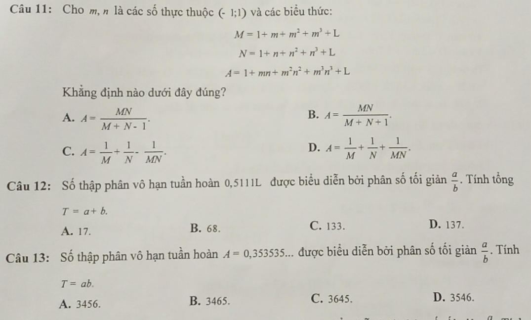 Cho m, n là các số thực thuộc (-1;1) và các biểu thức:
M=1+m+m^2+m^3+L
N=1+n+n^2+n^3+L
A=1+mn+m^2n^2+m^3n^3+L
Khẳng định nào dưới đây đúng?
B.
A. A= MN/M+N-1 . A= MN/M+N+1 .
D.
C. A= 1/M + 1/N - 1/MN . A= 1/M + 1/N + 1/MN . 
Câu 12: Số thập phân vô hạn tuần hoàn 0,5111L được biểu diễn bởi phân số tối giản  a/b . Tính tổng
T=a+b.
A. 17. B. 68. C. 133. D. 137.
Câu 13: Số thập phân vô hạn tuần hoàn A=0,353535... được biểu diễn bởi phân số tối giản  a/b . Tính
T=ab.
A. 3456. B. 3465. C. 3645. D. 3546.