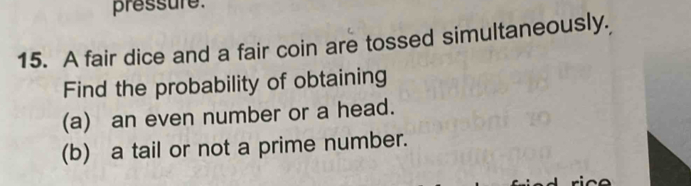 pressure. 
15. A fair dice and a fair coin are tossed simultaneously. 
Find the probability of obtaining 
(a) an even number or a head. 
(b) a tail or not a prime number.