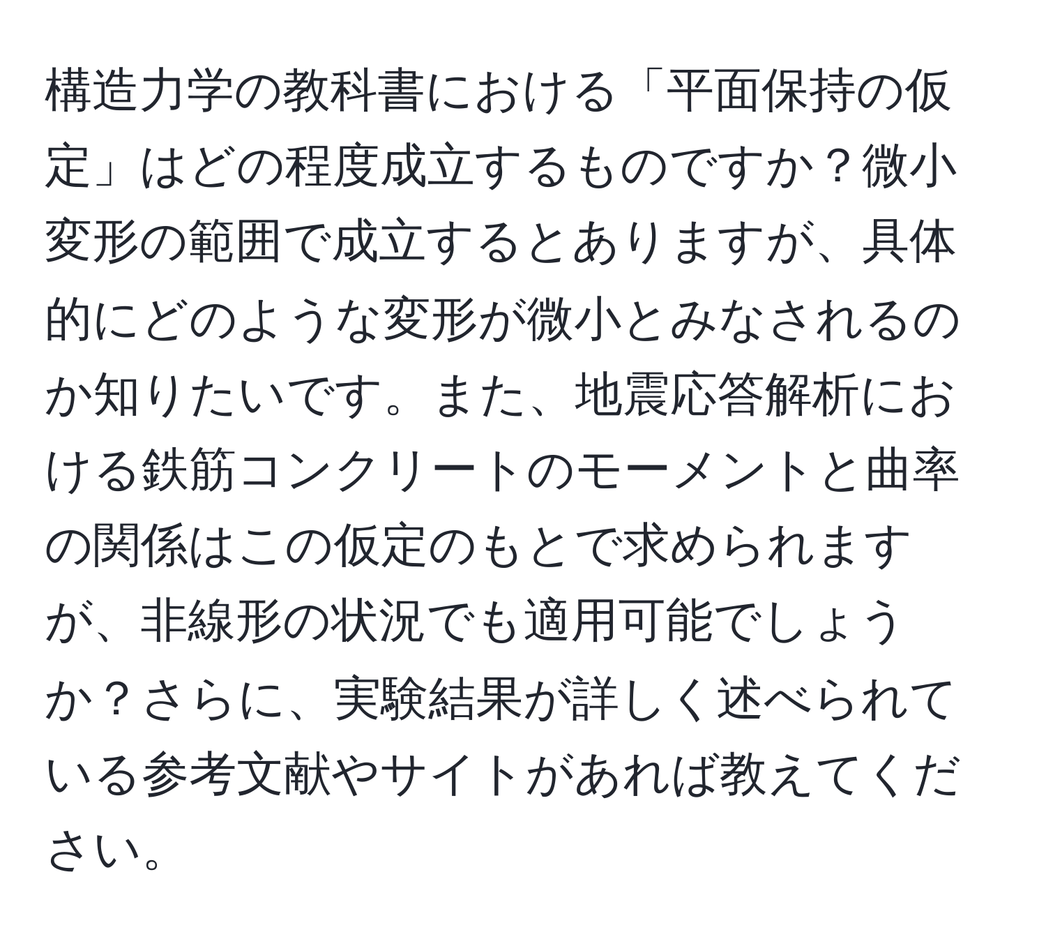 構造力学の教科書における「平面保持の仮定」はどの程度成立するものですか？微小変形の範囲で成立するとありますが、具体的にどのような変形が微小とみなされるのか知りたいです。また、地震応答解析における鉄筋コンクリートのモーメントと曲率の関係はこの仮定のもとで求められますが、非線形の状況でも適用可能でしょうか？さらに、実験結果が詳しく述べられている参考文献やサイトがあれば教えてください。