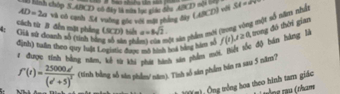 inh chóp S. ABCD có đây là năn lục giác đều ABCD nội W = SA=ave
AD=2a và có cạnh . £4 vuờng góc với một phẳng đây (ABCD) với 
cách từ B đến mặt phẳng (SCD) biểt a=8sqrt(2). trong đó thời gian 
4: Giả sử doanh số (tính bằng số sân phổ 
Mự sản phẩm mới (trong vòng một số năm nhất 
định) tuần theo quy luật Logistic được mô hình huá bằng hìm số
f(t), t≥ 0, 
độ bán hàng là 
1 được tính bằng năm, kể từ khi phát hành sản phẩm mới
f'(t)=frac 25000d'(e'+5)^2 (tính bằng số sản phẩm/ năm). Tính số sản phẩm bán ra sau 5 năm? 
( Ông trồng hoa theo hình tam giác 
trồng rau (tham