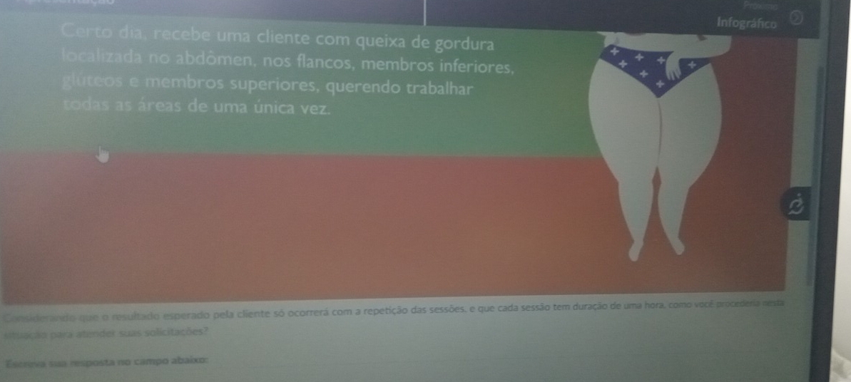 Infográfico 
Certo dia, recebe uma cliente com queixa de gordura 
localizada no abdômen, nos flancos, membros inferiores, 
glúteos e membros superiores, querendo trabalhar 
todas as áreas de uma única vez. 
Considerando que o resultado esperado pela cliente só ocorrerá com a repetição das sessões, e que cada sessão tem duração de uma hora, como você procederia nesta 
situação para atender suas solicitações? 
Escreva sua resposta no campo abaixo: