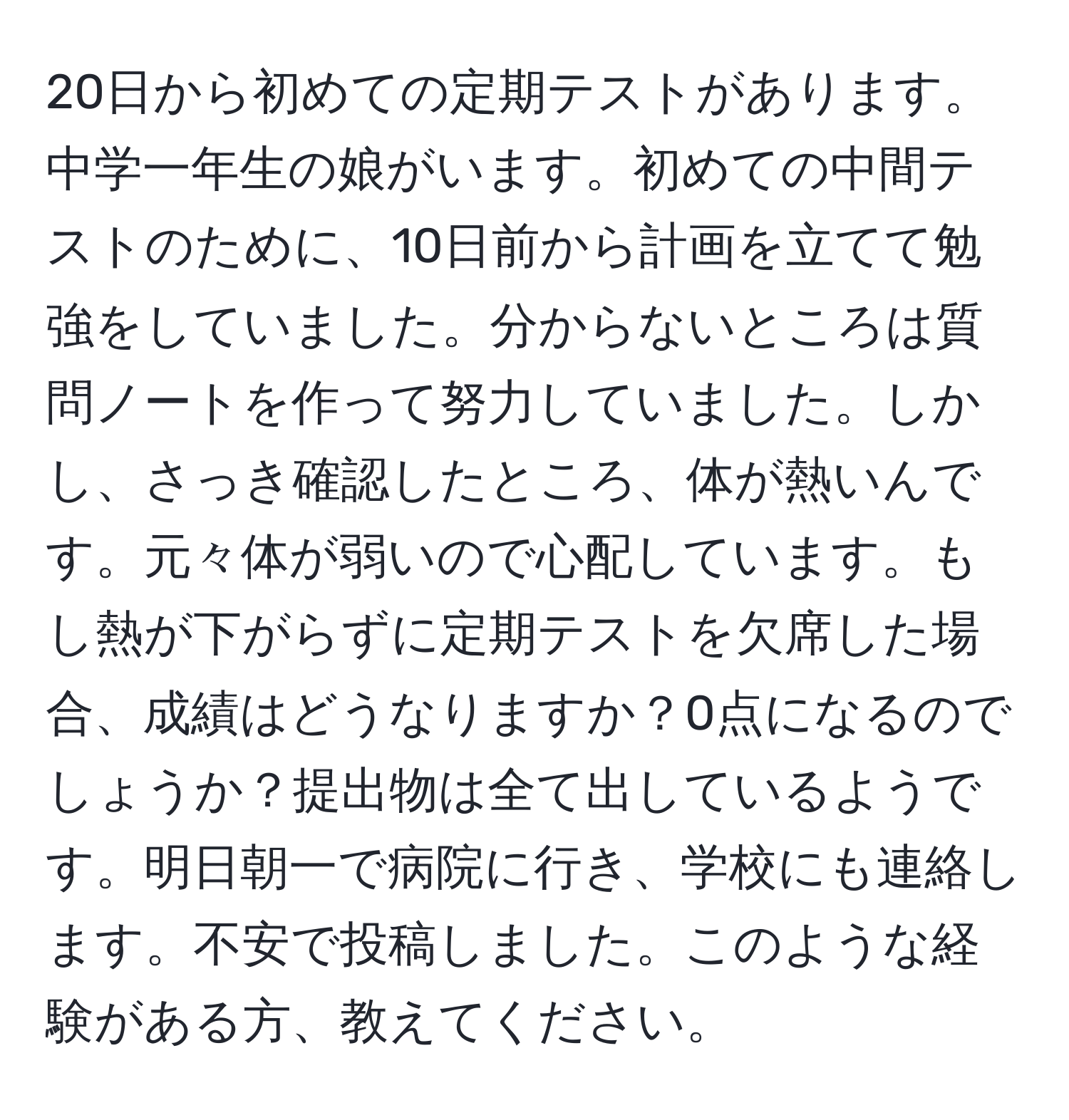 20日から初めての定期テストがあります。中学一年生の娘がいます。初めての中間テストのために、10日前から計画を立てて勉強をしていました。分からないところは質問ノートを作って努力していました。しかし、さっき確認したところ、体が熱いんです。元々体が弱いので心配しています。もし熱が下がらずに定期テストを欠席した場合、成績はどうなりますか？0点になるのでしょうか？提出物は全て出しているようです。明日朝一で病院に行き、学校にも連絡します。不安で投稿しました。このような経験がある方、教えてください。