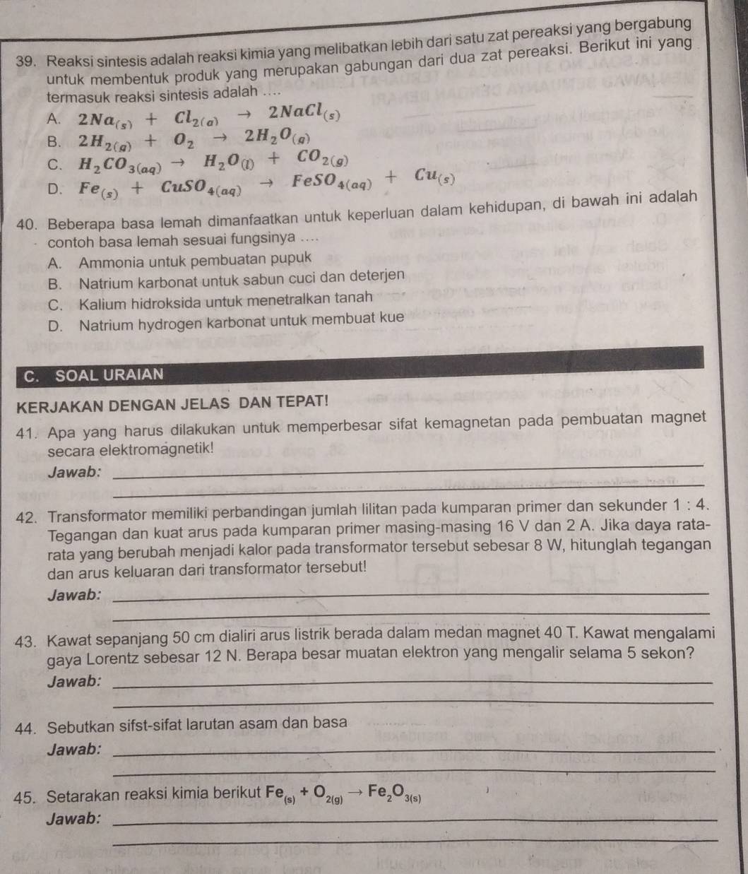 Reaksi sintesis adalah reaksi kimia yang melibatkan lebih dari satu zat pereaksi yang bergabung
untuk membentuk produk yang merupakan gabungan dari dua zat pereaksi. Berikut ini yang
termasuk reaksi sintesis adalah ....
A. 2Na_(s)+Cl_2(a)to 2NaCl_(s)
B. 2H_2(g)+O_2to 2H_2O_(g)
C. H_2CO_3(aq)to H_2O_(l)+CO_2(g)
D. Fe_(s)+CuSO_4(aq)to FeSO_4(aq)+Cu_(s)
40. Beberapa basa lemah dimanfaatkan untuk keperluan dalam kehidupan, di bawah ini adalah
contoh basa lemah sesuai fungsinya ....
A. Ammonia untuk pembuatan pupuk
B. Natrium karbonat untuk sabun cuci dan deterjen
C. Kalium hidroksida untuk menetralkan tanah
D. Natrium hydrogen karbonat untuk membuat kue
C. SOAL URAIAN
KERJAKAN DENGAN JELAS DAN TEPAT!
41. Apa yang harus dilakukan untuk memperbesar sifat kemagnetan pada pembuatan magnet
secara elektromagnetik!
_
Jawab:
_
42. Transformator memiliki perbandingan jumlah lilitan pada kumparan primer dan sekunder 1:4.
Tegangan dan kuat arus pada kumparan primer masing-masing 16 V dan 2 A. Jika daya rata-
rata yang berubah menjadi kalor pada transformator tersebut sebesar 8 W, hitunglah tegangan
dan arus keluaran dari transformator tersebut!
Jawab:
_
_
43. Kawat sepanjang 50 cm dialiri arus listrik berada dalam medan magnet 40 T. Kawat mengalami
gaya Lorentz sebesar 12 N. Berapa besar muatan elektron yang mengalir selama 5 sekon?
Jawab:_
_
44. Sebutkan sifst-sifat larutan asam dan basa
Jawab:_
_
45. Setarakan reaksi kimia berikut Fe_(s)+O_2(g)to Fe_2O_3(s)
Jawab:_
_