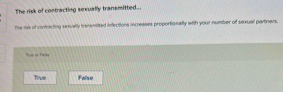 The risk of contracting sexually transmitted...
The risk of contracting sexually transmitted infections increases proportionally with your number of sexual partners.
True or False
True False