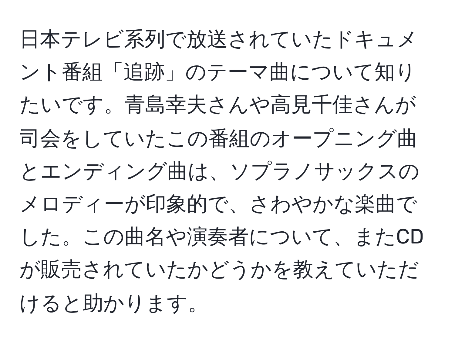 日本テレビ系列で放送されていたドキュメント番組「追跡」のテーマ曲について知りたいです。青島幸夫さんや高見千佳さんが司会をしていたこの番組のオープニング曲とエンディング曲は、ソプラノサックスのメロディーが印象的で、さわやかな楽曲でした。この曲名や演奏者について、またCDが販売されていたかどうかを教えていただけると助かります。