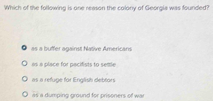 Which of the following is one reason the colony of Georgia was founded?
● as a buffer against Native Americans
as a place for pacifists to settle
as a refuge for English debtors
as a dumping ground for prisoners of war