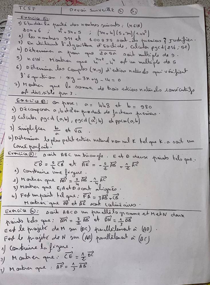 TCSF Devain sumveime
Exercice I
1 Etudien Ra faide dos nombos suvants: (nEI)
20n+6 n^2+3n+5;(7n+4)(5+7n)(1+n^5)
2 ) 1e ncmbuer 3met 10003s peti memien? Junfien
3 ) En weRicont 'algontne  Eucido, calcula pxd(216,52)
4) Determime a frow qus overline 2a5a poit mulkiple dog.
s) néIN. Monken gume 4^(n+2)-4^n of un mulkple dos
6) Delemine les Comple (x,y) d'entien nalindo qui vénjient
R'e quaton. xy-3x+y-14=0
) Montien que Da ncomme do hois endiens nalinds (comecuti
oA dilrible fan3.
Enecice: can hore: a=448 et b=980
A Deccompore a, ber 9^3 en modat do factews muenners
2 callcuder pgcd (a,b) , pocd (a^3;b) et ppcm (a,b)
3) sumplifien  b/a  et sqrt(a).
() aclemine Replno pelit entien natend non nnd k hed gue k. a sait un
come pony aik.
Exencica: pait ABc un tangle. Eet o dean piains helo gue.
vector CD= 5/4 vector CB et vector AE=- 5/2 vector AB+ 1/2 vector AC
A) comtunine ime frigure
2) Monkien gue vector AD= 5/4 vector AB- 1/4 vector AC
3) monkner gue E;Aelobant dRigneo.
4) Fest unpaint rel gue: vector FA=3vector AB+vector CB
Monter giue vector BF et vector AE ocan't (caline aies
Exencice (): Doit ABCD um hanalle Ro namme, et MerN down
ncints telo gue: vector AM= 3/2 vector AB et vector DN= 1/3 vector DB
Eett le majete de n am (DC) hanallelementa (AD).
Fet lo majote de N an (AS) panallilomant a (eC)
y contuine La Prigue.
y Monken gue. vector CE= 1/2 vector DC
3) Montnen que: vector AF= 1/3 vector AB