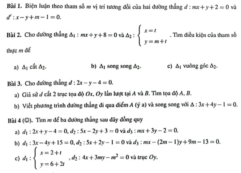 Biện luận theo tham số m vị trí tương đối của hai đường thẳng đ : mx+y+2=0 và
d':x-y+m-1=0. 
Bài 2. Cho đường thẳng △ _1:mx+y+8=0v sqrt(3) A△ _2:beginarrayl x=t y=m+tendarray.. Tìm điều kiện của tham số 
thực m để 
a) △ _1 cắt △ _2. b) △ _1 song song △ _2. c) △ _I vuông goc△ _2. 
Bài 3. Cho đường thẳng đ : 2x-y-4=0. 
a) Giả sử d cắt 2 trục tọa độ Ox, Oy lần lượt tại A và B. Tìm tọa độ A, B. 
b) Viết phương trình đường thẳng đi qua điểm A (ý a) và song song với △ :3x+4y-1=0. 
Bài 4(odot ) ). Tìm m để ba đường thẳng sau đây đồng quy 
a) d_1:2x+y-4=0, d_2:5x-2y+3=0 và d_3:mx+3y-2=0. 
b) d_1:3x-4y+15=0, d_2:5x+2y-1=0 và d_3:mx-(2m-1)y+9m-13=0. 
c) d_1:beginarrayl x=2+t y=6+2tendarray. , d_2:4x+3my-m^2=0 và trục Oy.