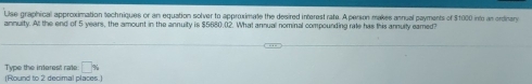 Use graphical approximation techniques or an equation solver to approximate the desired interest rate. A person makes annual payments of $1000 into an ordinary 
annuity. At the end of 5 years, the amount in the annuity is $5680.02. What annual nominal compounding rale has this annuity eamed? 
Type the interest rate: □ %
(Round to 2 decimal places.)