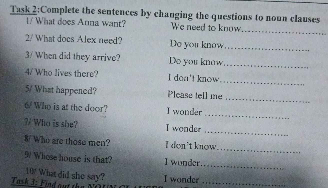 Task 2:Complete the sentences by changing the questions to noun clauses 
1/ What does Anna want? We need to know 
_ 
2/ What does Alex need? Do you know_ 
3/ When did they arrive? Do you know_ 
4/ Who lives there? I don’t know 
_ 
_ 
5/ What happened? Please tell me 
_ 
6/ Who is at the door? I wonder 
7/ Who is she? I wonder 
_ 
8/ Who are those men? I don’t know_ 
9/ Whose house is that? I wonder 
_ 
10/ What did she say? 
I wonder_ 
Task 3: Find out the NOL