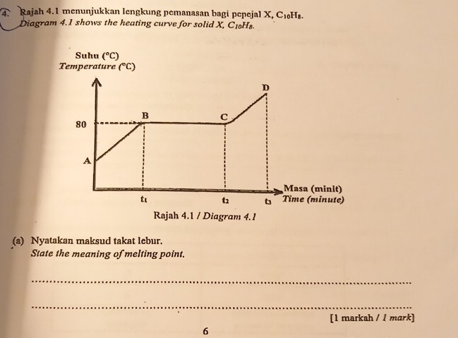 Rajah 4.1 menunjukkan lengkung pemanasan bagi pepeja X,C_10H_8.
Diagram 4.1 shows the heating curve for solid X, C_10H_8.
(a) Nyatakan maksud takat lebur.
State the meaning of melting point.
_
_
[1 markah / l mark]
6