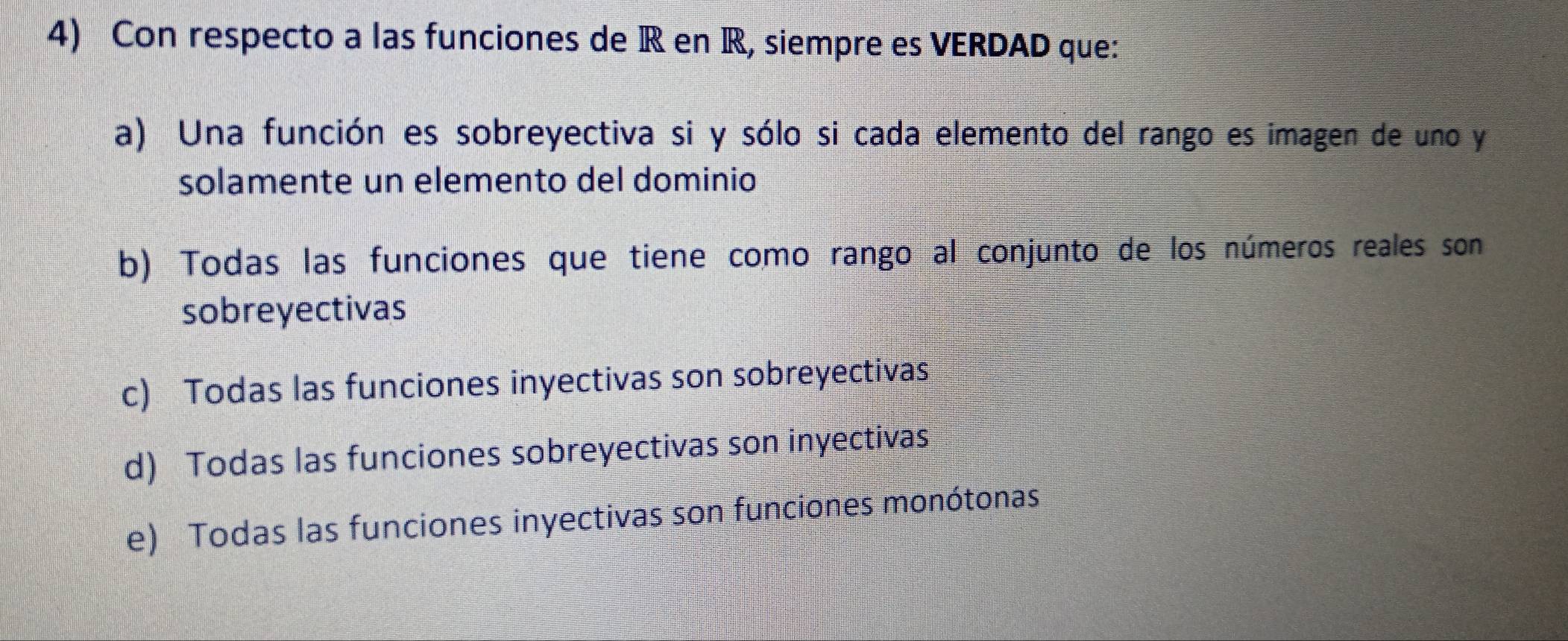 Con respecto a las funciones de R en R, siempre es VERDAD que:
a) Una función es sobreyectiva si y sólo si cada elemento del rango es imagen de uno y
solamente un elemento del dominio
b) Todas las funciones que tiene como rango al conjunto de los números reales son
sobreyectivas
c) Todas las funciones inyectivas son sobreyectivas
d) Todas las funciones sobreyectivas son inyectivas
e) Todas las funciones inyectivas son funciones monótonas