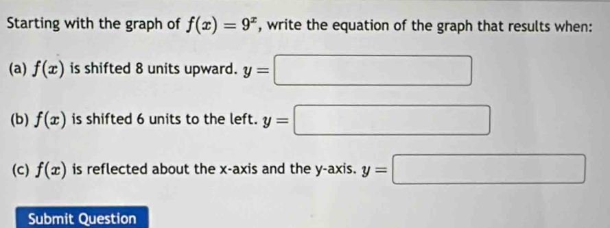 Starting with the graph of f(x)=9^x , write the equation of the graph that results when: 
(a) f(x) is shifted 8 units upward. y=□
(b) f(x) is shifted 6 units to the left. y=□
(c) f(x) is reflected about the x-axis and the y-axis. y=□
Submit Question