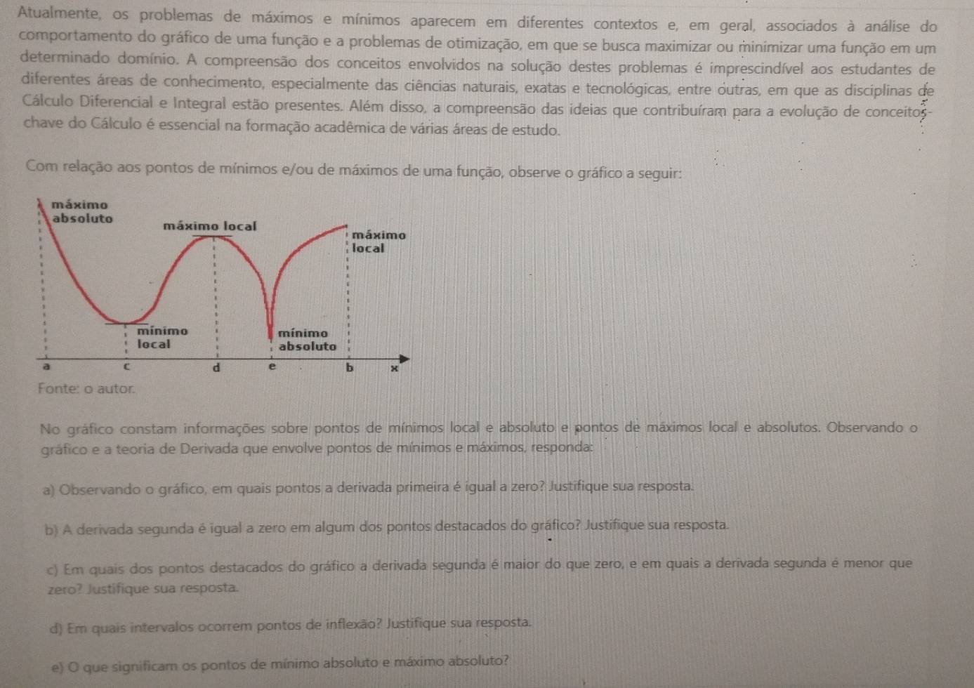 Atualmente, os problemas de máximos e mínimos aparecem em diferentes contextos e, em geral, associados à análise do
comportamento do gráfico de uma função e a problemas de otimização, em que se busca maximizar ou minimizar uma função em um
determinado domínio. A compreensão dos conceitos envolvidos na solução destes problemas é imprescindível aos estudantes de
diferentes áreas de conhecimento, especialmente das ciências naturais, exatas e tecnológicas, entre outras, em que as disciplinas de
Cálculo Diferencial e Integral estão presentes. Além disso, a compreensão das ideias que contribuíram para a evolução de conceitos
chave do Cálculo é essencial na formação acadêmica de várias áreas de estudo.
Com relação aos pontos de mínimos e/ou de máximos de uma função, observe o gráfico a seguir:
Fonte: o autor.
No gráfico constam informações sobre pontos de mínimos local e absoluto e pontos de máximos local e absolutos. Observando o
gráfico e a teoria de Derivada que envolve pontos de mínimos e máximos, responda:
a) Observando o gráfico, em quais pontos a derivada primeira é igual a zero? Justifique sua resposta.
b) A derivada segunda é igual a zero em algum dos pontos destacados do gráfico? Justifique sua resposta.
c) Em quais dos pontos destacados do gráfico a derivada segunda é maior do que zero, e em quais a derivada segunda é menor que
zero? Justifique sua resposta.
d) Em quais intervalos ocorrem pontos de inflexão? Justifique sua resposta.
e) O que significam os pontos de mínimo absoluto e máximo absoluto?