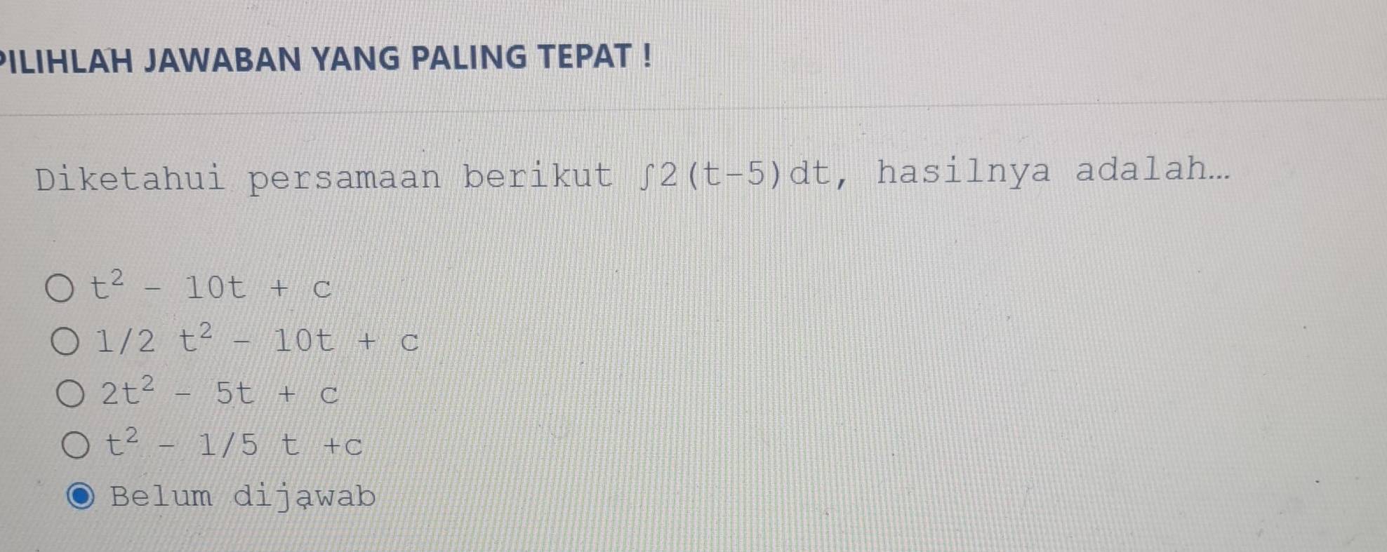 PILIHLAH JAWABAN YANG PALING TEPAT !
Diketahui persamaan berikut ∈t 2(t-5)dt , hasilnya adalah...
t^2-10t+c
1/2t^2-10t+c
2t^2-5t+c
t^2-1/5t+c
Belum dijąwab