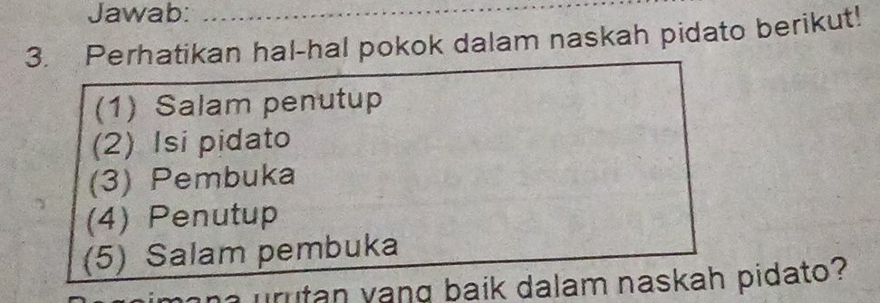 Jawab: 
3. Perhatikan hal-hal pokok dalam naskah pidato berikut! 
(1) Salam penutup 
(2) Isi pidato 
(3) Pembuka 
(4) Penutup 
(5) Salam pembuka 
n y an g baik dalam naskah pidato?