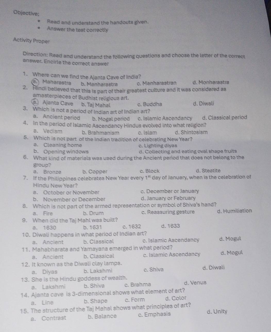 Objective;
Read and understand the handouts given.
Answer the test correctly
Activity Proper
Direction: Read and understand the following questions and choose the letter of the correct
answer. Encirle the correct answer
1. Where can we find the Ajanta Cave of India?
a. Maharastra b. Manharastra c. Manharastran d. Monharastra
2. Hindi believed that this is part of their greatest culture and it was considered as
amasterpieces of Budhist religious art.
a. Ajanta Cave b. Taj Mahal c. Buddha d. Diwali
3. Which is not a period of Indian art of Indian art?
a. Ancient period b. Mogal period c. Islamic Ascendancy d. Classical period
4. In the period of Islamic Ascendancy Hindus evolved into what religion?
a.Vedism b. Brahmanism c. Islam d. Shintosism
5. Which is not part of the Indian tradition of celebrating New Year?
a. Cleaning home c. Lighting diyas
b. Opening windows d. Collecting and eating oval shape fruits
6. What kind of materials was used during the Ancient period that does not belong to the
group?
a. Bronze b. Copper c. Block d. Steatite
7. If the Philippines celebrates New Year every 1^(st) day of January, when is the celebration of
Hindu New Year?
a. October or November c. December or January
b. November or December d. January or February
8. Which is not part of the armed representation or symbol of Shiva’s hand?
a. Fire b. Drum c. Reassuring gesture d. Humiliation
9. When did the Taj Mahl was built?
a. 1630 b. 1631 c.1632 d.1633
10. Diwali happens in what period of Indian art?
a. Ancient b. Classical c. Islamic Ascendancy d. Mogul
11. Mahabharata and Yamayana emerged in what period?
a. Ancient b. Classical c. Islamic Ascendancy d. Mogul
12. It known as the Diwali clay lamps.
a. Diyas b. Lakshmi c. Shiva d. Diwali
13. She is the Hindu goddess of wealth.
a. Lakshmi b. Shiva c. Brahma d. Venus
14. Ajanta cave is 3-dimensional shows what element of art?
a. Line b. Shape c. Form d. Color
15. The structure of the Taj Mahal shows what principles of art?
a. Contrast b. Balance c. Emphasis
d. Unity