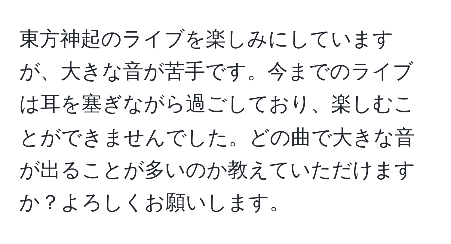 東方神起のライブを楽しみにしていますが、大きな音が苦手です。今までのライブは耳を塞ぎながら過ごしており、楽しむことができませんでした。どの曲で大きな音が出ることが多いのか教えていただけますか？よろしくお願いします。