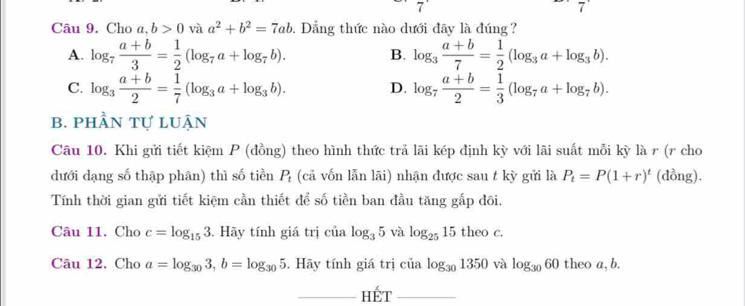 7 
7^(·) 
Câu 9. Cho a,b>0 và a^2+b^2=7ab. Dẳng thức nào dưới đây là đúng?
A. log _7 (a+b)/3 = 1/2 (log _7a+log _7b). log _3 (a+b)/7 = 1/2 (log _3a+log _3b). 
B.
C. log _3 (a+b)/2 = 1/7 (log _3a+log _3b). log _7 (a+b)/2 = 1/3 (log _7a+log _7b). 
D.
b. phần tự luận
Câu 10. Khi gửi tiết kiệm P (đồng) theo hình thức trả lãi kép định kỳ với lãi suất mỗi kỳ là r (r cho
dưới dạng số thập phân) thì số tiền P (cả vốn lẫn lãi) nhận được sau t kỳ gửi là P_t=P(1+r)^t (đồng).
Tính thời gian gửi tiết kiệm cần thiết để số tiền ban đầu tăng gấp đôi.
Câu 11. Cho c=log _153 Hãy tính giá trị ở cialog _35 và log _2515 theo c.
Câu 12. Cho a=log _303, b=log _305. Hãy tính giá trị của log _301350 và log _3060 theo a, b.
HÉt