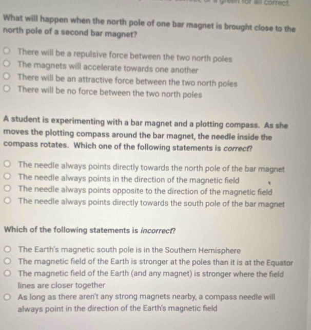 a green for all correct.
What will happen when the north pole of one bar magnet is brought close to the
north pole of a second bar magnet?
There will be a repulsive force between the two north poles
The magnets will accelerate towards one another
There will be an attractive force between the two north poles
There will be no force between the two north poles
A student is experimenting with a bar magnet and a plotting compass. As she
moves the plotting compass around the bar magnet, the needle inside the
compass rotates. Which one of the following statements is correct?
The needle always points directly towards the north pole of the bar magnet
The needle always points in the direction of the magnetic field
The needle always points opposite to the direction of the magnetic field
The needle always points directly towards the south pole of the bar magnet
Which of the following statements is incorrect?
The Earth's magnetic south pole is in the Southern Hemisphere
The magnetic field of the Earth is stronger at the poles than it is at the Equator
The magnetic field of the Earth (and any magnet) is stronger where the field
lines are closer together
As long as there aren't any strong magnets nearby, a compass needle will
always point in the direction of the Earth's magnetic field