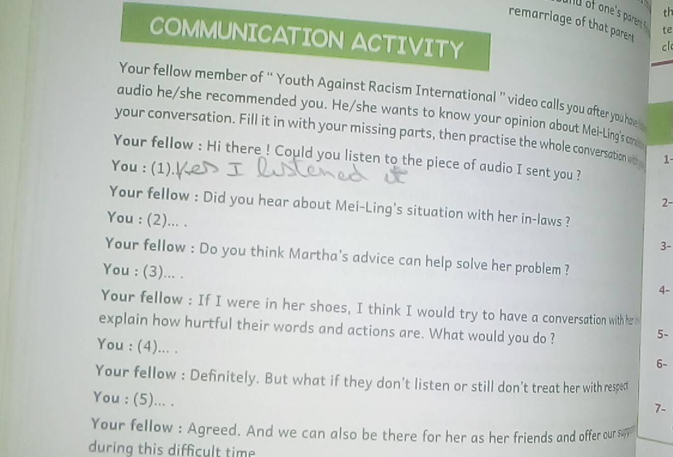 th 
u o one's paren te 
remarrlage of that parent cl 
COMMUNICATION ACTIVITY 
Your fellow member of “ Youth Against Racism International ” video calls you after you have 
audio he/she recommended you. He/she wants to know your opinion about Mei-Ling's cond 
your conversation. Fill it in with your missing parts, then practise the whole conversation withy 1 
Your fellow : Hi there ! Could you listen to the piece of audio I sent you ? 
You : (1). 2- 
Your fellow : Did you hear about Mei-Ling's situation with her in-laws ? 
You : (2)... . 
3- 
Your fellow : Do you think Martha's advice can help solve her problem ? 
You : (3)... . 
4- 
Your fellow : If I were in her shoes, I think I would try to have a conversation with her n 
explain how hurtful their words and actions are. What would you do ? 
5- 
You : (4)... . 
6- 
Your fellow : Definitely. But what if they don't listen or still don't treat her with respect 
You : (5)... . 
7- 
Your fellow : Agreed. And we can also be there for her as her friends and offer our sup 
during this difficult time