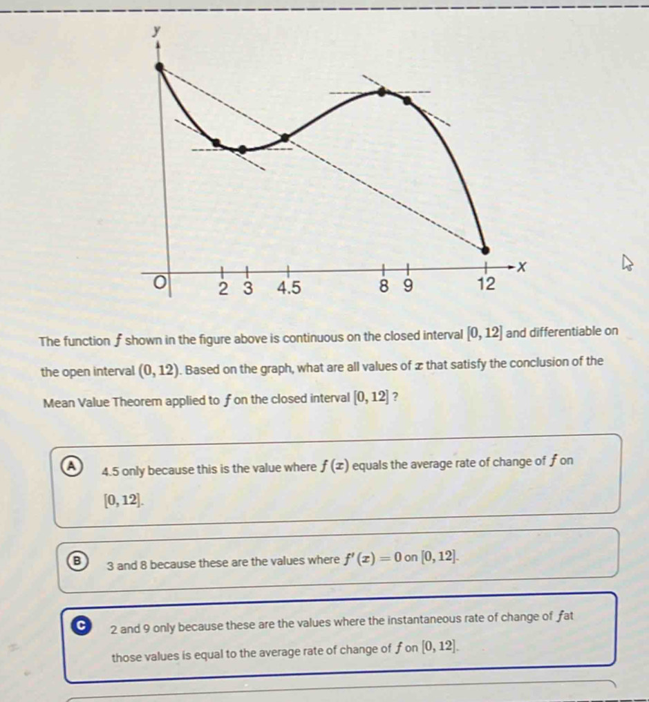 The function f shown in the figure above is continuous on the closed interval [0,12] and differentiable on
the open interval (0,12). Based on the graph, what are all values of xthat satisfy the conclusion of the
Mean Value Theorem applied to fon the closed interval [0,12] ?
a 4.5 only because this is the value where f(x) equals the average rate of change of fon
[0,12].
B 3 and 8 because these are the values where f'(x)=0 on [0,12].
C 2 and 9 only because these are the values where the instantaneous rate of change of fat
those values is equal to the average rate of change of f on [0,12].