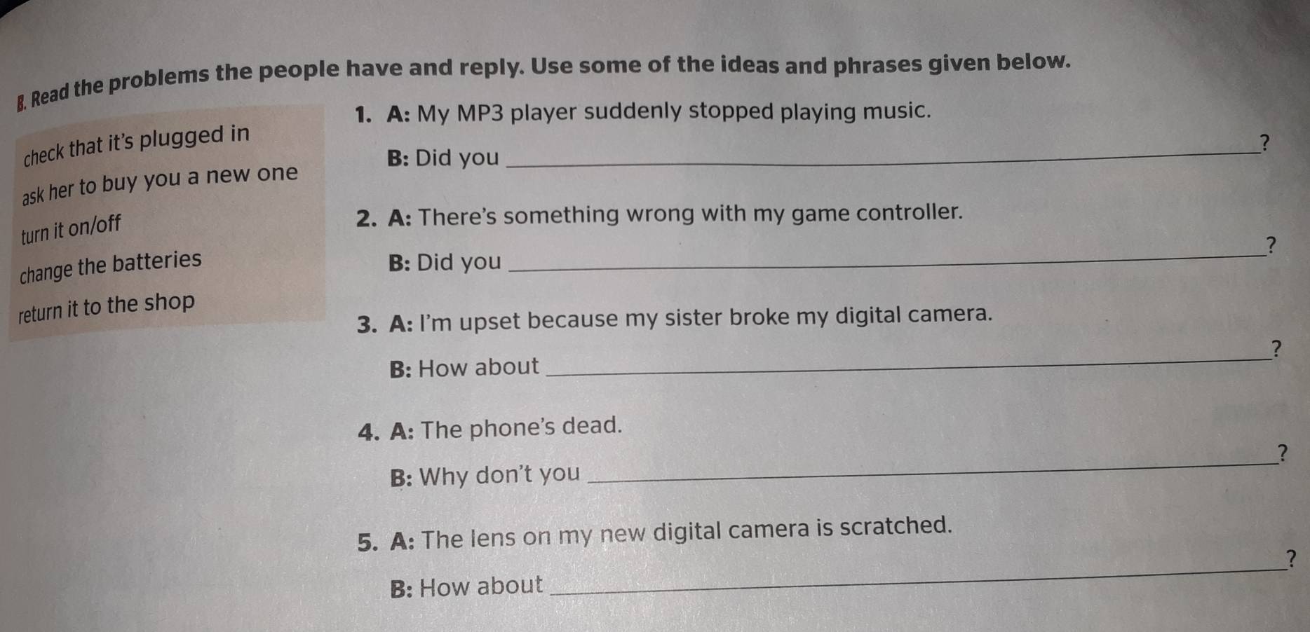 Read the problems the people have and reply. Use some of the ideas and phrases given below. 
1. A: My MP3 player suddenly stopped playing music. 
_ 
check that it’s plugged in 
? 
B: Did you 
ask her to buy you a new one 
turn it on/off 
2. A: There's something wrong with my game controller. 
_ 
? 
change the batteries B: Did you 
return it to the shop 
3. A: I'm upset because my sister broke my digital camera. 
? 
B: How about 
_ 
4. A: The phone's dead. 
? 
B: Why don't you 
_ 
5. A: The lens on my new digital camera is scratched. 
_ 
? 
B: How about