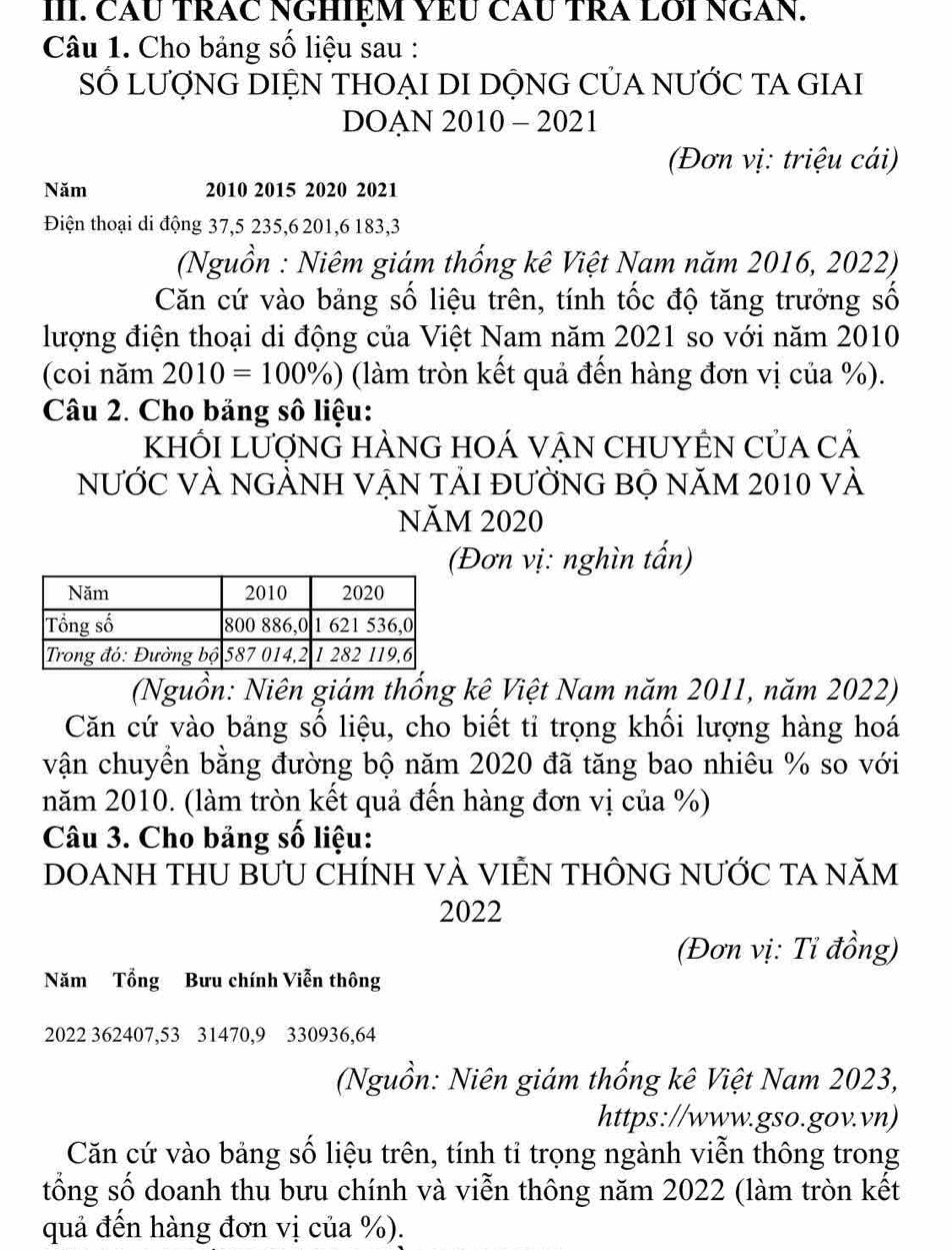 CăU TRÁC NGHIệM YEU CÂU TRA LOI NGAN. 
Câu 1. Cho bảng số liệu sau : 
SỐ LƯợNG DIỆN THOẠI DI DỘNG CỦA NƯỚC TA GIAI 
DOAN 2010 - 2021 
(Đơn vị: triệu cái) 
Năm 2010 2015 2020 2021 
Điện thoại di động 37, 5 235, 6 201, 6 183, 3
(Nguồn : Niêm giám thống kê Việt Nam năm 2016, 2022) 
Căn cứ vào bảng số liệu trên, tính tốc độ tăng trưởng số 
lượng điện thoại di động của Việt Nam năm 2021 so với năm 2010
(coi năm 2010=100% ) (làm tròn kết quả đến hàng đơn vị của %). 
Câu 2. Cho bảng số liệu: 
KHỐI LƯợNG HÀNG HOÁ VẠN CHUYÊN Của cả 
NƯỚC VÀ NGẢNH VẠN TẢI đƯỜNG BỘ năM 2010 và 
NăM 2020 
(Đơn vị: nghìn tấn) 
(Nguồn: Niên giám thống kê Việt Nam năm 2011, năm 2022) 
Căn cứ vào bảng số liệu, cho biết tỉ trọng khối lượng hàng hoá 
vận chuyền bằng đường bộ năm 2020 đã tăng bao nhiêu % so với 
năm 2010. (làm tròn kết quả đến hàng đơn vị của %) 
Câu 3. Cho bảng số liệu: 
DOANH THU BƯU CHÍNH VÀ VIÊN THÔNG NƯỚC TA NăM 
2022 
(Đơn vị: Tỉ đồng) 
Năm Tổng Bưu chính Viễn thông
2022 362407, 53 31470, 9 330936, 64
(Nguồn: Niên giám thống kê Việt Nam 2023, 
https://www.gso.gov.vn) 
Căn cứ vào bảng số liệu trên, tính tỉ trọng ngành viễn thông trong 
tổng số doanh thu bưu chính và viễn thông năm 2022 (làm tròn kết 
quả đến hàng đơn vị của %).