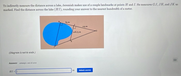 To indirectly measure the distance across a lake, Jeremiah makes use of a couple landmarks at points H and I. He measures GJ, JH, and JK as 
marked. Find the distance across the lake (HI) , rounding your answer to the nearest hundredth of a meter.
65m
J
125 m
106.75 m. 0
K
(Diagram is not to scale.) 
Answer amempt s out of 2000
HI=□ m Submit Aarwer