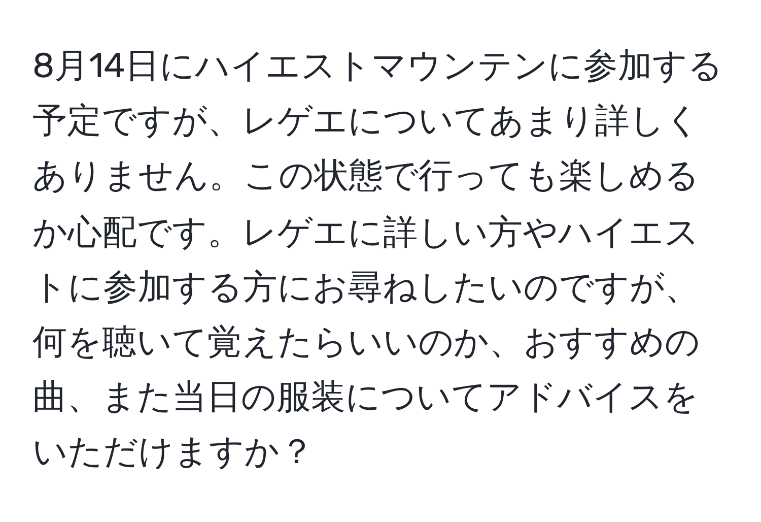 8月14日にハイエストマウンテンに参加する予定ですが、レゲエについてあまり詳しくありません。この状態で行っても楽しめるか心配です。レゲエに詳しい方やハイエストに参加する方にお尋ねしたいのですが、何を聴いて覚えたらいいのか、おすすめの曲、また当日の服装についてアドバイスをいただけますか？