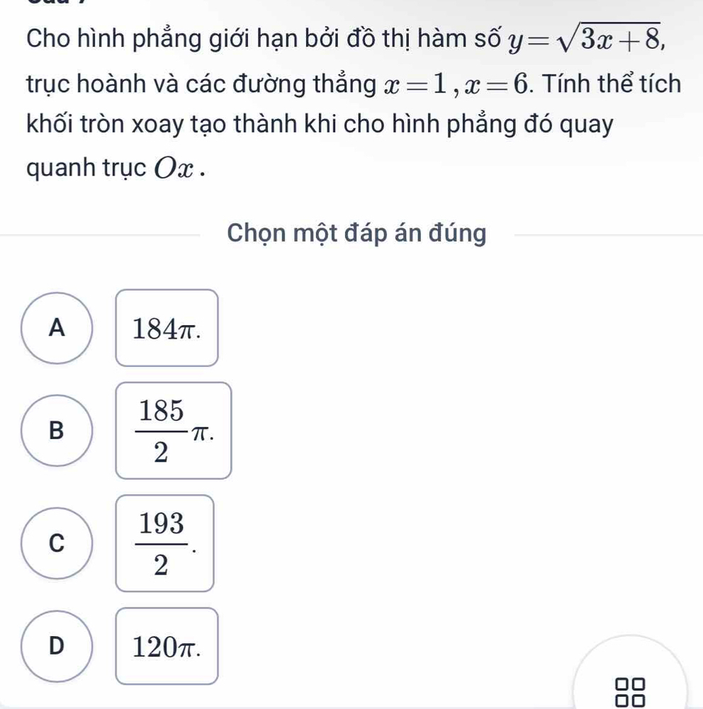 Cho hình phẳng giới hạn bởi đồ thị hàm số y=sqrt(3x+8), 
trục hoành và các đường thẳng x=1, x=6. Tính thể tích
khối tròn xoay tạo thành khi cho hình phẳng đó quay
quanh trục Ox.
Chọn một đáp án đúng
A 184π.
B  185/2 π.
C  193/2 .
D 120π.