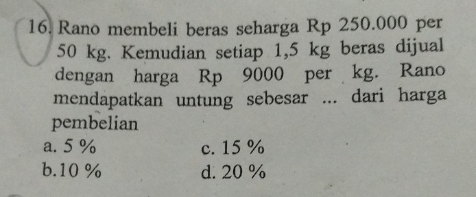 Rano membeli beras seharga Rp 250.000 per
50 kg. Kemudian setiap 1,5 kg beras dijual
dengan harga Rp 9000 per kg. Rano
mendapatkan untung sebesar ... dari harga
pembelian
a. 5 % c. 15 %
b. 10 % d. 20 %