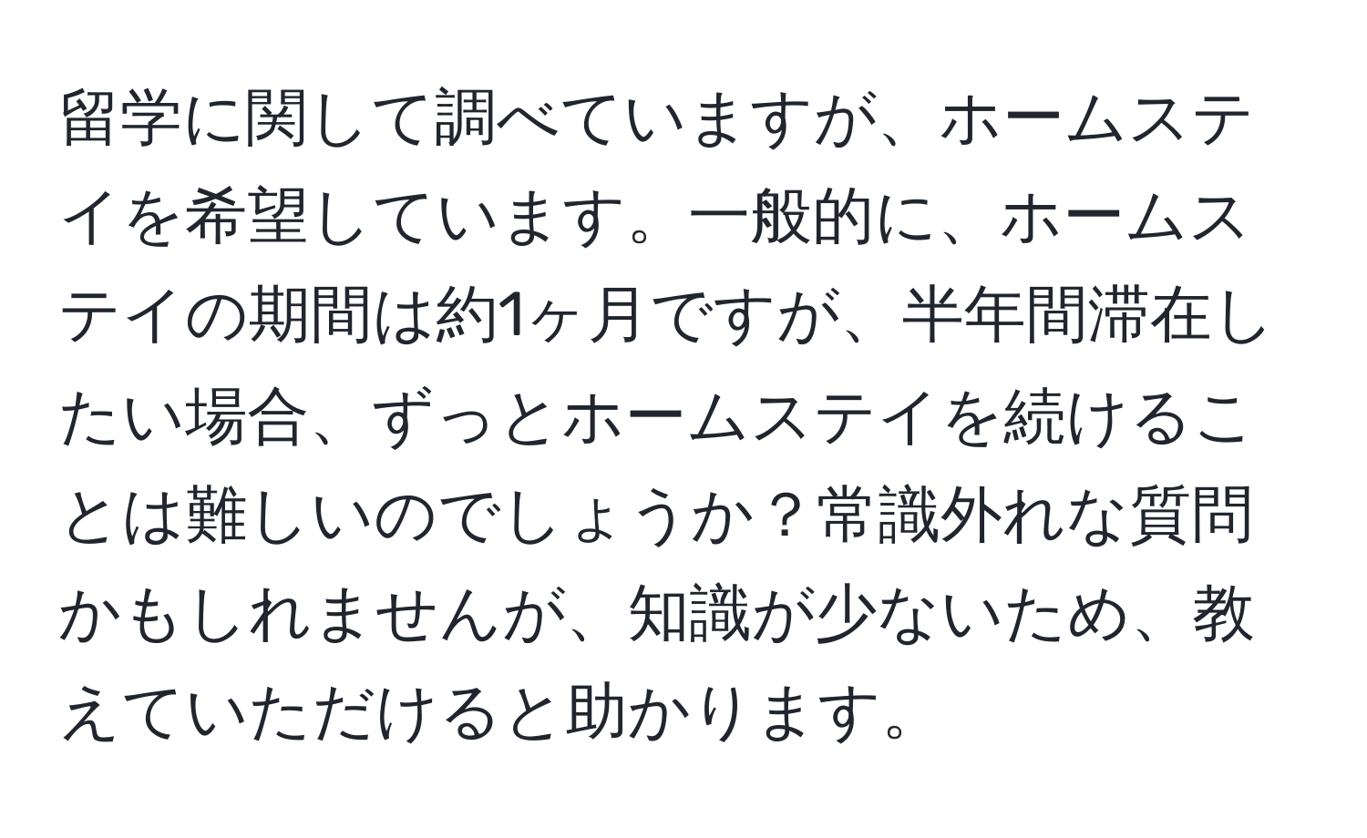 留学に関して調べていますが、ホームステイを希望しています。一般的に、ホームステイの期間は約1ヶ月ですが、半年間滞在したい場合、ずっとホームステイを続けることは難しいのでしょうか？常識外れな質問かもしれませんが、知識が少ないため、教えていただけると助かります。