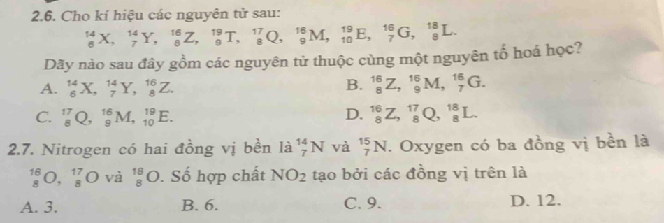 Cho kí hiệu các nguyên tử sau:
_6^((14)X, _7^(14)Y, _8^(16)Z, _9^(19)T, _8^(17)Q, _9^(16)M, _(10)^(19)E, _7^(16)G, _8^(18)L. 
Dãy nào sau đây gồm các nguyên tử thuộc cùng một nguyên tổ hoá học?
A. _6^(14)X, _7^(14)Y, _8^(16)Z. B. _8^(16)Z, _9^(16)M, _7^(16)G.
C. _8^(17)Q, _9^(16)M, _(10)^(19)E. D. _8^(16)Z, _8^(17)Q, _8^(18)L. 
2.7. Nitrogen có hai đồng vị bền là _7^(14)N và _7^(15)N. Oxygen có ba đồng vị bền là
beginarray)r 16 8endarray O,beginarrayr 17 8endarray O và _8^((18)O. Số hợp chất NO_2) tạo bởi các đồng vị trên là
A. 3. B. 6. C. 9. D. 12.