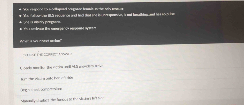 You respond to a collapsed pregnant female as the only rescuer.
You follow the BLS sequence and find that she is unresponsive, is not breathing, and has no pulse.
She is visibly pregnant.
You activate the emergency response system.
What is your next action?
CHOOSE THE CORRECT ANSWER
Closely monitor the victim until ALS providers arrive
Turn the victim onto her left side
Begin chest compressions
Manually displace the fundus to the victim's left side