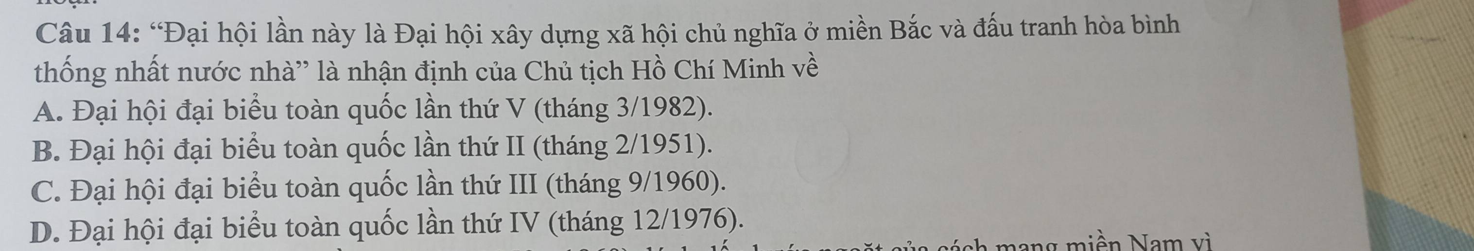 “Đại hội lần này là Đại hội xây dựng xã hội chủ nghĩa ở miền Bắc và đấu tranh hòa bình
thống nhất nước nhà' là nhận định của Chủ tịch Hồ Chí Minh về
A. Đại hội đại biểu toàn quốc lần thứ V (tháng 3/1982).
B. Đại hội đại biểu toàn quốc lần thứ II (tháng 2/1951).
C. Đại hội đại biểu toàn quốc lần thứ III (tháng 9/1960).
D. Đại hội đại biểu toàn quốc lần thứ IV (tháng 12/1976).
h an g m i ền Na m v i