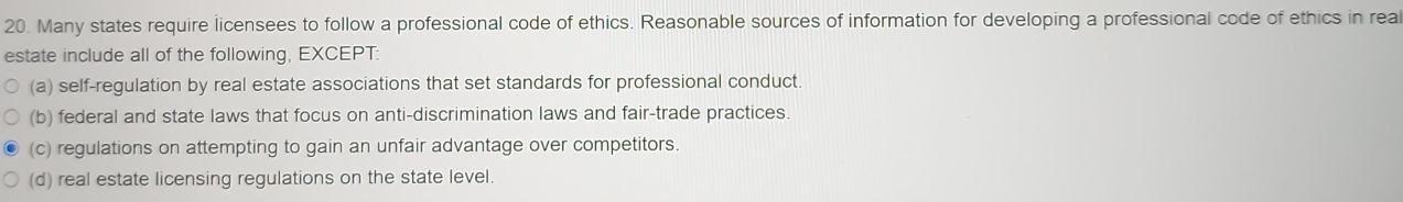 Many states require licensees to follow a professional code of ethics. Reasonable sources of information for developing a professional code of ethics in rea
estate include all of the following, EXCEPT:
(a) self-regulation by real estate associations that set standards for professional conduct.
(b) federal and state laws that focus on anti-discrimination laws and fair-trade practices.
(c) regulations on attempting to gain an unfair advantage over competitors.
(d) real estate licensing regulations on the state level.